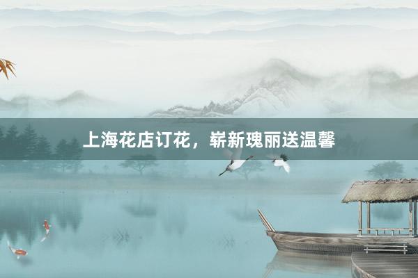 上海花店订花，崭新瑰丽送温馨