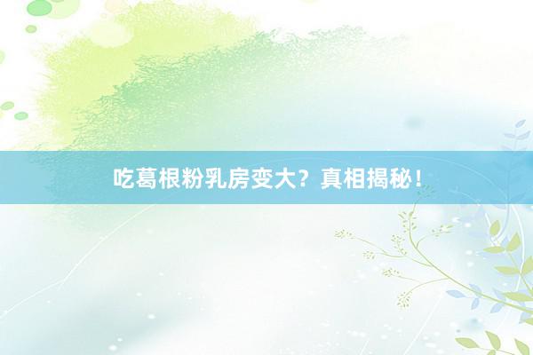 吃葛根粉乳房变大？真相揭秘！