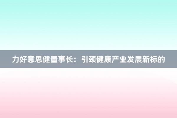 力好意思健董事长：引颈健康产业发展新标的
